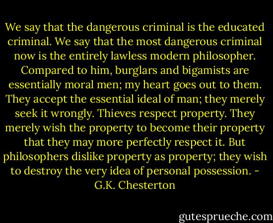 We say that the dangerous criminal is the educated criminal. We say that the most dangerous criminal now is the entirely lawless modern philosopher. Compared to him, burglars and bigamists are essentially moral men; my heart goes out to them. They accept the essential ideal of man; they merely seek it wrongly. Thieves respect property. They merely wish the property to become their property that they may more perfectly respect it. But philosophers dislike property as property; they wish to destroy the very idea of personal possession. - G.K. Chesterton