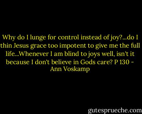 Why do I lunge for control instead of joy?...do I thin Jesus grace too impotent to give me the full life...Whenever I am blind to joys well, isn't it because I don't believe in Gods care? P 130 - Ann Voskamp