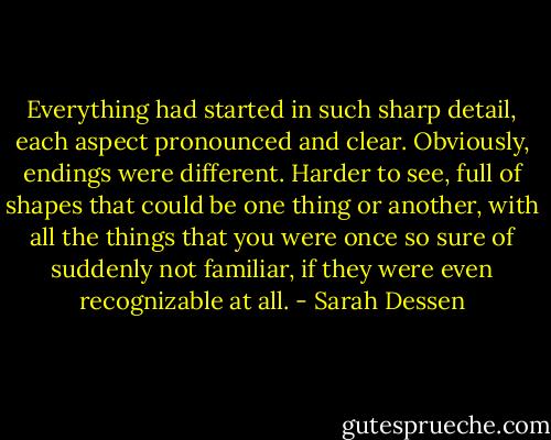 Everything had started in such sharp detail, each aspect pronounced and clear. Obviously, endings were different. Harder to see, full of shapes that could be one thing or another, with all the things that you were once so sure of suddenly not familiar, if they were even recognizable at all. - Sarah Dessen