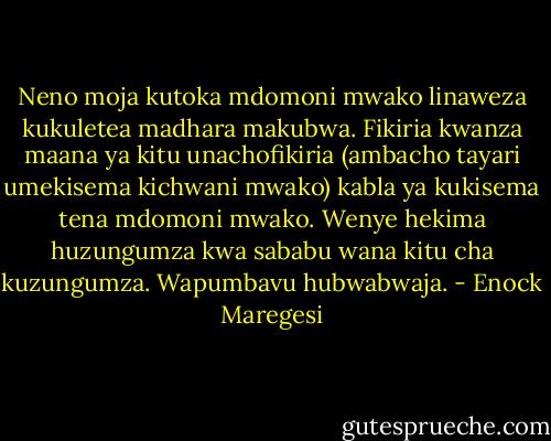Neno moja kutoka mdomoni mwako linaweza kukuletea madhara makubwa. Fikiria kwanza maana ya kitu unachofikiria (ambacho tayari umekisema kichwani mwako) kabla ya kukisema tena mdomoni mwako. Wenye hekima huzungumza kwa sababu wana kitu cha kuzungumza. Wapumbavu hubwabwaja. - Enock Maregesi