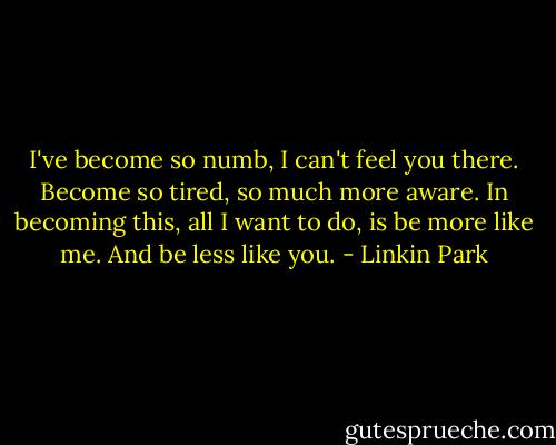 I've become so numb, I can't feel you there. Become so tired, so much more aware. In becoming this, all I want to do, is be more like me. And be less like you. - Linkin Park