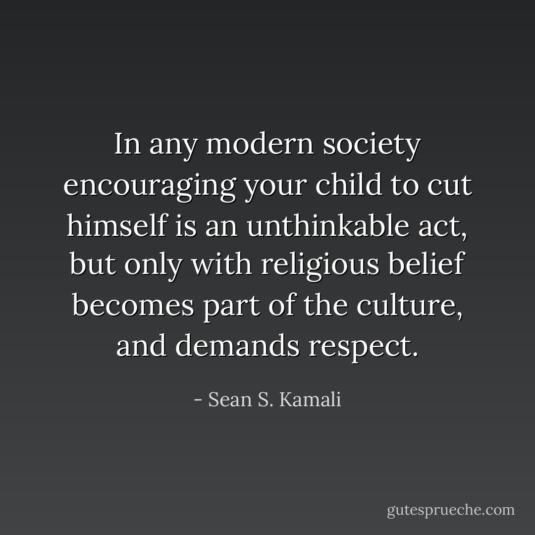 In any modern society encouraging your child to cut himself is an unthinkable act, but only with religious belief becomes part of the culture, and demands respect. - Sean S. Kamali