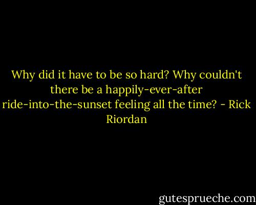 Why did it have to be so hard? Why couldn't there be a happily-ever-after ride-into-the-sunset feeling all the time? - Rick Riordan