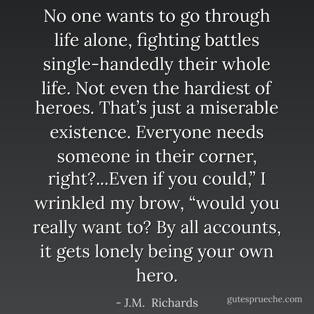 No one wants to go through life alone, fighting battles single-handedly their whole life. Not even the hardiest of heroes. That’s just a miserable existence. Everyone needs someone in their corner, right?...Even if you could,” I wrinkled my brow, “would you really want to? By all accounts, it gets lonely being your own hero. - J.M.  Richards