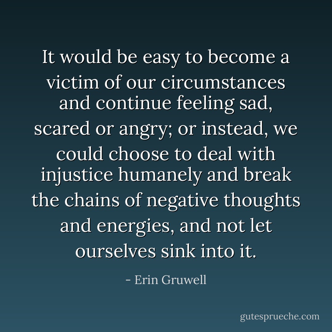 It would be easy to become a victim of our circumstances and continue feeling sad, scared or angry; or instead, we could choose to deal with injustice humanely and break the chains of negative thoughts and energies, and not let ourselves sink into it. - Erin Gruwell