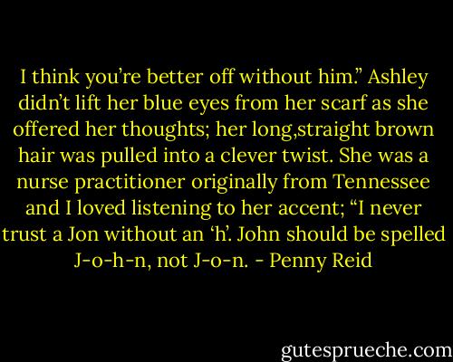 I think you’re better off without him.” Ashley didn’t lift her blue eyes from her scarf as she offered her thoughts; her long,straight brown hair was pulled into a clever twist. She was a nurse practitioner originally from Tennessee and I loved listening to her accent; “I never trust a Jon without an ‘h’. John should be spelled J-o-h-n, not J-o-n. - Penny Reid