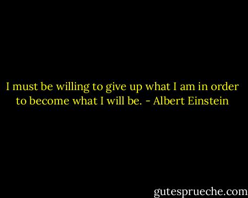 I must be willing to give up what I am in order to become what I will be. - Albert Einstein