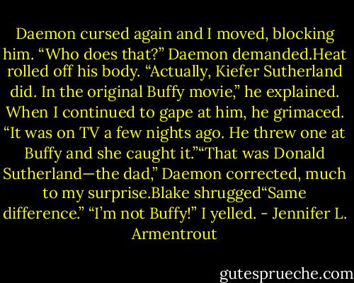 Daemon cursed again and I moved, blocking him. “Who does that?” Daemon demanded.Heat rolled off his body. “Actually, Kiefer Sutherland did. In the original Buffy movie,” he explained. When I continued to gape at him, he grimaced. “It was on TV a few nights ago. He threw one at Buffy and she caught it.”“That was Donald Sutherland—the dad,” Daemon corrected, much to my surprise.Blake shrugged“Same difference.”<br />“I’m not Buffy!” I yelled. - Jennifer L. Armentrout