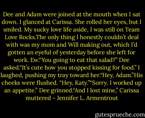 Dee and Adam were joined at the mouth when I sat down. I glanced at Carissa. She rolled her eyes, but I smiled. My sucky love life aside, I was still on Team Love Rocks.The only thing I honestly couldn’t deal with was my mom and Will making out, which I’d gotten an eyeful of yesterday before she left for work. Ew.“You going to eat that salad?” Dee asked.“It’s cute how you stopped kissing for food.” I laughed, pushing my tray toward her.“Hey, Adam.”His cheeks were flushed. “Hey, Katy.”“Sorry. I worked up an appetite.” Dee grinned.“And I lost mine,” Carissa muttered - Jennifer L. Armentrout