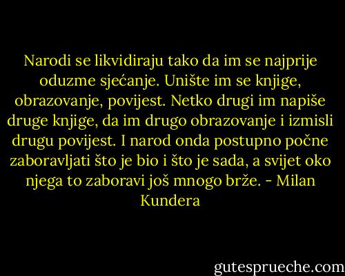 Narodi se likvidiraju tako da im se najprije oduzme sjećanje. Unište im se knjige, obrazovanje, povijest. Netko drugi im napiše druge knjige, da im drugo obrazovanje i izmisli drugu povijest. I narod onda postupno počne zaboravljati što je bio i što je sada, a svijet oko njega to zaboravi još mnogo brže. - Milan Kundera