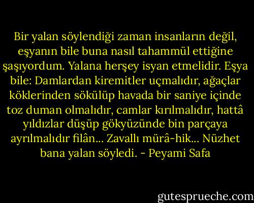 Bir yalan söylendiği zaman insanların değil, eşyanın bile buna nasıl tahammül ettiğine şaşıyordum. Yalana herşey isyan etmelidir. Eşya bile: Damlardan kiremitler uçmalıdır, ağaçlar köklerinden sökülüp havada bir saniye içinde toz duman olmalıdır, camlar kırılmalıdır, hattâ yıldızlar düşüp gökyüzünde bin parçaya ayrılmalıdır filân... Zavallı mürâ-hik...<br />Nüzhet bana yalan söyledi. - Peyami Safa