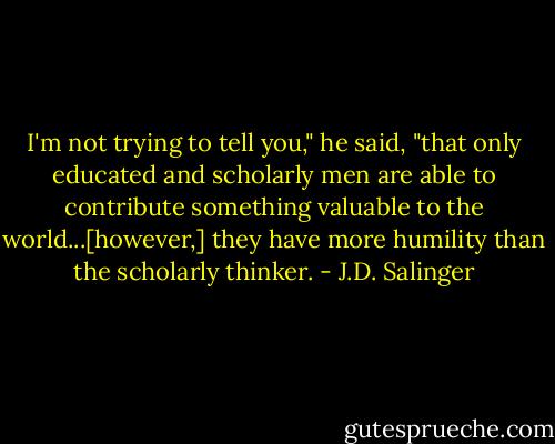 I'm not trying to tell you," he said, "that only educated and scholarly men are able to contribute something valuable to the world...[however,] they have more humility than the scholarly thinker. - J.D. Salinger