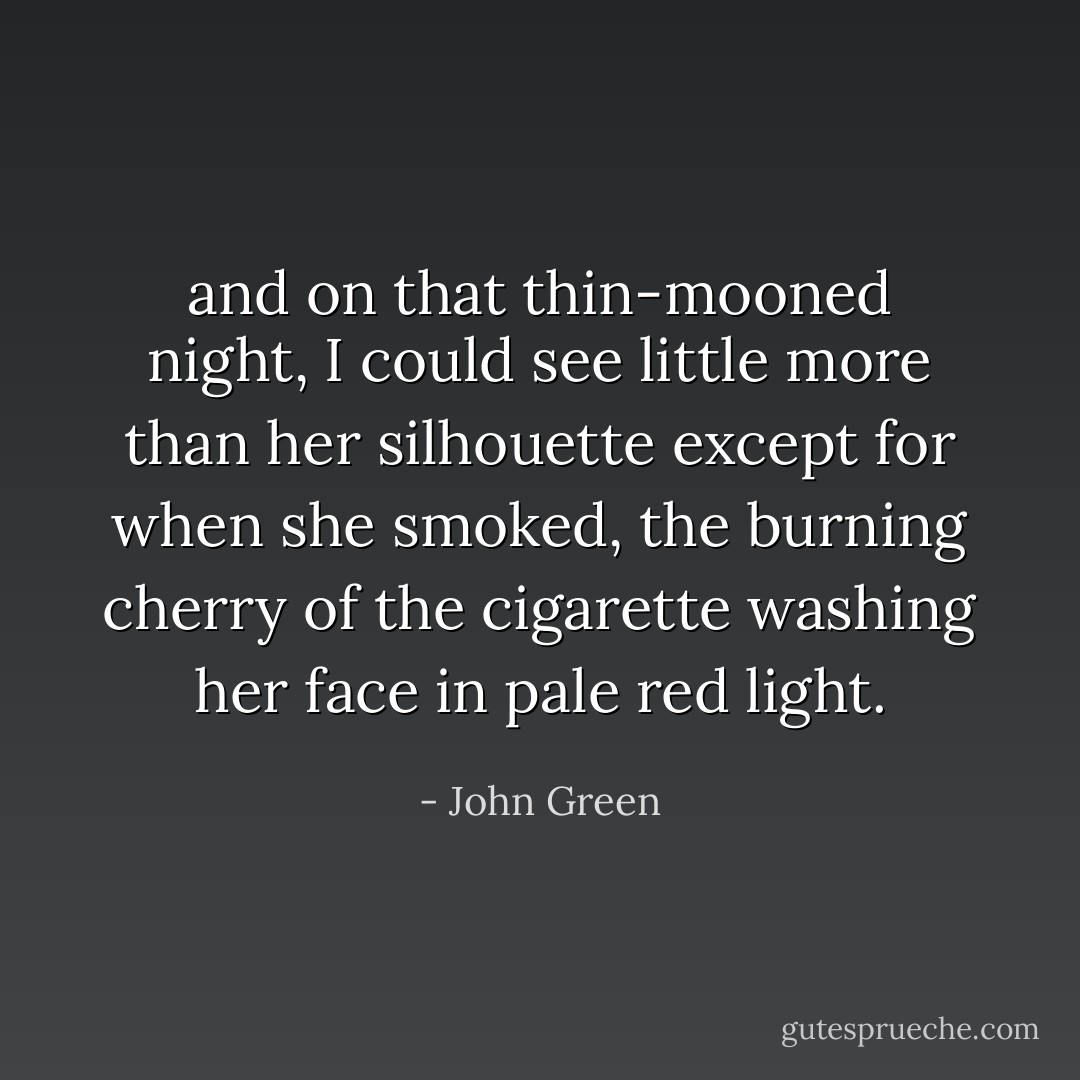 and on that thin-mooned night, I could see little more than her silhouette except for when she smoked, the burning cherry of the cigarette washing her face in pale red light. - John Green