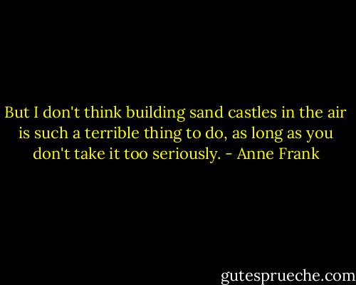 But I don't think building sand castles in the air is such a terrible thing to do, as long as you don't take it too seriously. - Anne Frank