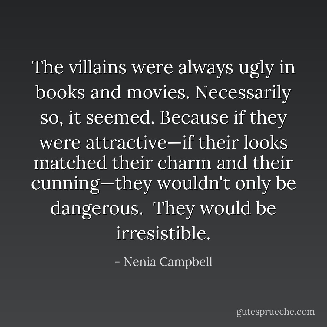 The villains were always ugly in books and movies. Necessarily so, it seemed. Because if they were attractive—if their looks matched their charm and their cunning—they wouldn't only be dangerous.<br /><br />They would be <i>irresistible</i>. - Nenia Campbell
