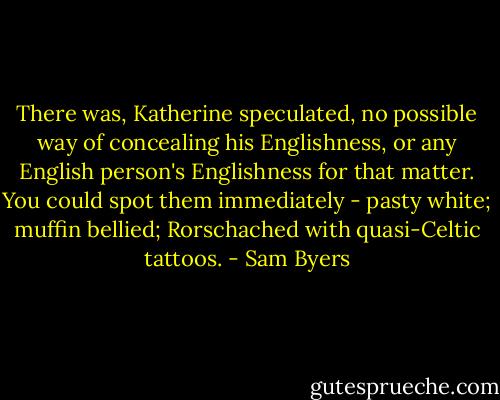 There was, Katherine speculated, no possible way of concealing his Englishness, or any English person's Englishness for that matter. You could spot them immediately - pasty white; muffin bellied; Rorschached with quasi-Celtic tattoos. - Sam Byers