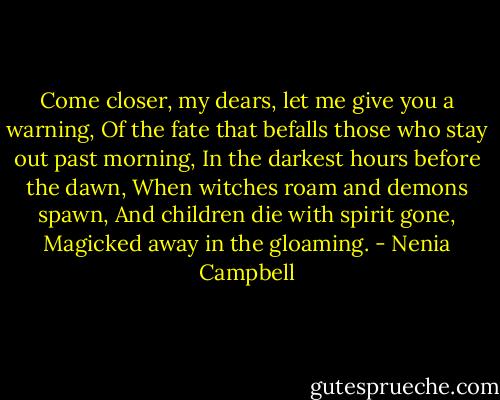 Come closer, my dears, let me give you a warning,<br />Of the fate that befalls those who stay out past morning,<br />In the darkest hours before the dawn,<br />When witches roam and demons spawn,<br />And children die with spirit gone,<br />Magicked away in the gloaming. - Nenia Campbell