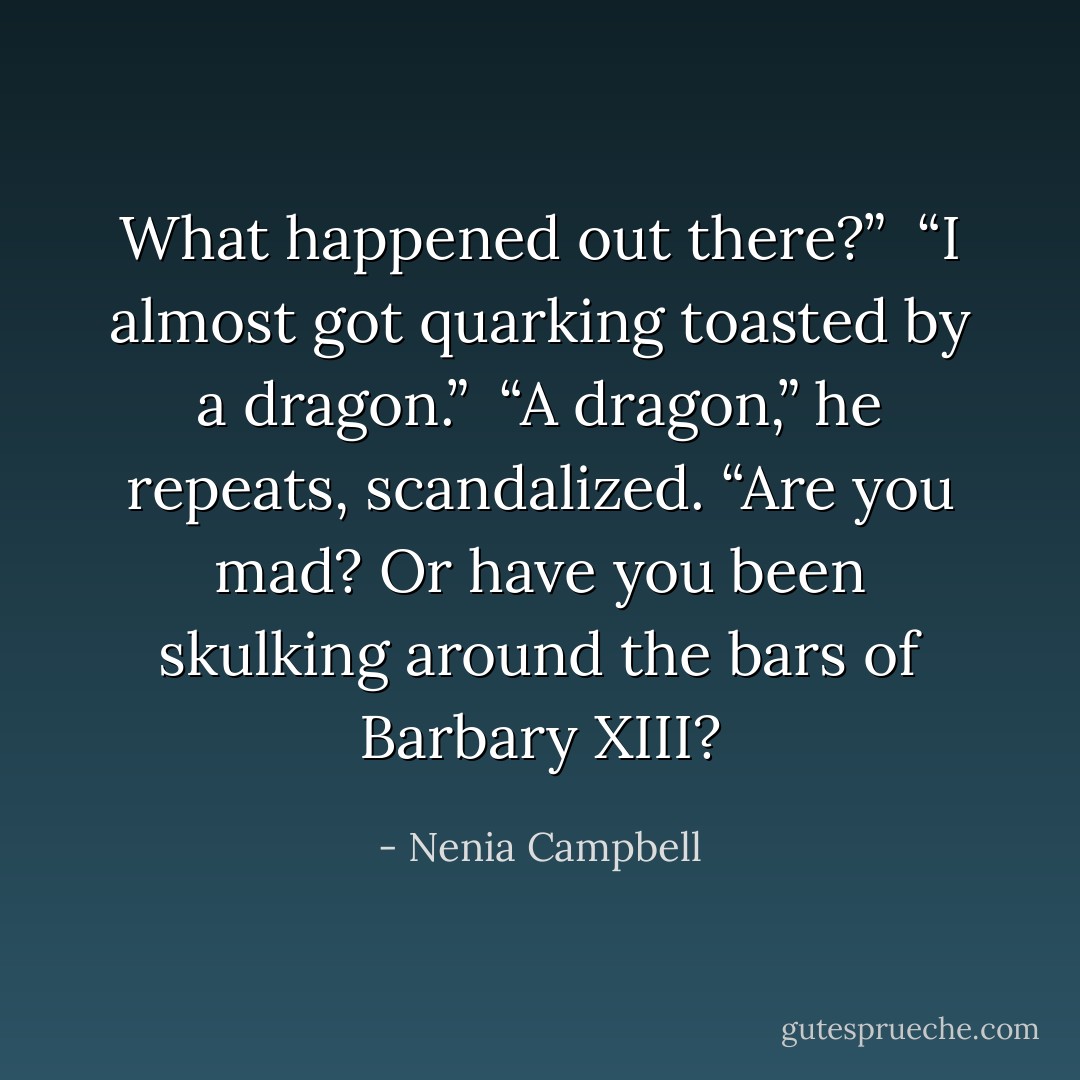 What happened out there?”<br /><br />“I almost got quarking toasted by a dragon.”<br /><br />“A dragon,” he repeats, scandalized. “Are you mad? Or have you been skulking around the bars of Barbary XIII? - Nenia Campbell