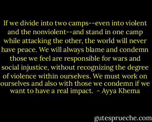 If we divide into two camps--even into violent and the nonviolent--and stand in one camp while attacking the other, the world will never have peace. We will always blame and condemn those we feel are responsible for wars and social injustice, without recognizing the degree of violence within ourselves. We must work on ourselves and also with those we condemn if we want to have a real impact.<br /> - Ayya Khema
