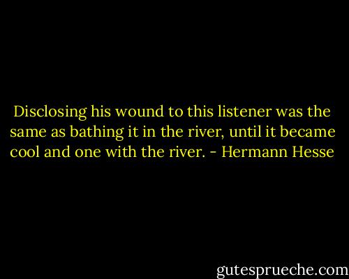 Disclosing his wound to this listener was the same as bathing it in the river, until it became cool and one with the river. - Hermann Hesse