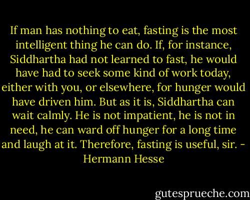 If man has nothing to eat, fasting is the most intelligent thing he can do. If, for instance, Siddhartha had not learned to fast, he would have had to seek some kind of work today, either with you, or elsewhere, for hunger would have driven him. But as it is, Siddhartha can wait calmly. He is not impatient, he is not in need, he can ward off hunger for a long time and laugh at it. Therefore, fasting is useful, sir. - Hermann Hesse