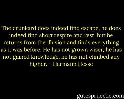 The drunkard does indeed find escape, he does indeed find short respite and rest, but he returns from the illusion and finds everything as it was before. He has not grown wiser, he has not gained knowledge, he has not climbed any higher. - Hermann Hesse