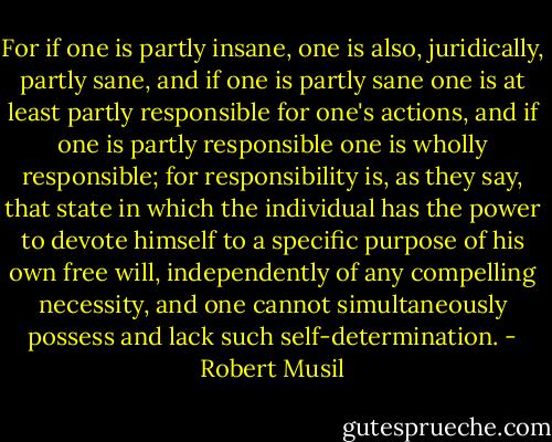 For if one is partly insane, one is also, juridically, partly sane, and if one is partly sane one is at least partly responsible for one's actions, and if one is partly responsible one is wholly responsible; for responsibility is, as they say, that state in which the individual has the power to devote himself to a specific purpose of his own free will, independently of any compelling necessity, and one cannot simultaneously possess and lack such self-determination. - Robert Musil