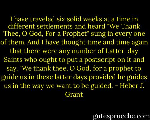 I have traveled six solid weeks at a time in different settlements and heard "We Thank Thee, O God, For a Prophet" sung in every one of them. And I have thought time and time again that there were any number of Latter-day Saints who ought to put a postscript on it and say, "We thank thee, O God, for a prophet to guide us in these latter days provided he guides us in the way we want to be guided. - Heber J. Grant