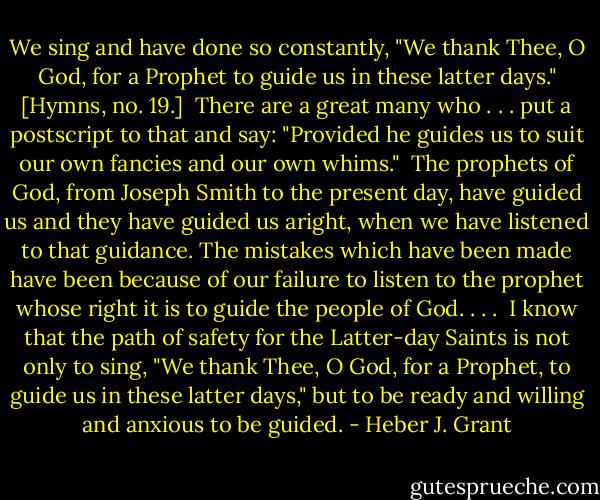 We sing and have done so constantly, "We thank Thee, O God, for a Prophet to guide us in these latter days." [Hymns, no. 19.]<br /><br />There are a great many who . . . put a postscript to that and say: "Provided he guides us to suit our own fancies and our own whims."<br /><br />The prophets of God, from Joseph Smith to the present day, have guided us and they have guided us aright, when we have listened to that guidance. The mistakes which have been made have been because of our failure to listen to the prophet whose right it is to guide the people of God. . . .<br /><br />I know that the path of safety for the Latter-day Saints is not only to sing, "We thank Thee, O God, for a Prophet, to guide us in these latter days," but to be ready and willing and anxious to be guided. - Heber J. Grant