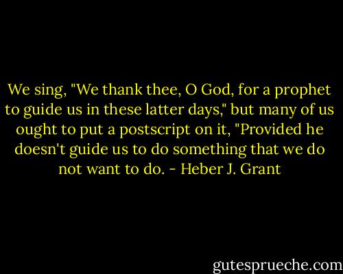 We sing, "We thank thee, O God, for a prophet to guide us in these latter days," but many of us ought to put a postscript on it, "Provided he doesn't guide us to do something that we do not want to do. - Heber J. Grant