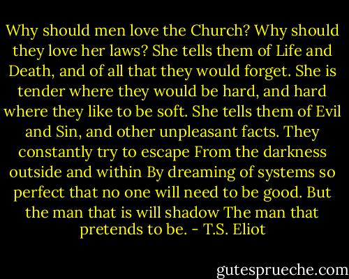 Why should men love the Church? Why should they love her laws?<br />She tells them of Life and Death, and of all that they would forget.<br />She is tender where they would be hard, and hard where they like to be soft.<br />She tells them of Evil and Sin, and other unpleasant facts.<br />They constantly try to escape<br />From the darkness outside and within<br />By dreaming of systems so perfect that no one will need to be good.<br />But the man that is will shadow<br />The man that pretends to be. - T.S. Eliot