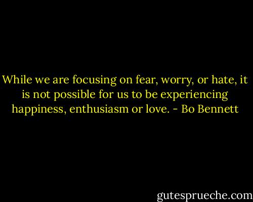 While we are focusing on fear, worry, or hate, it is not possible for us to be experiencing happiness, enthusiasm or love. - Bo Bennett