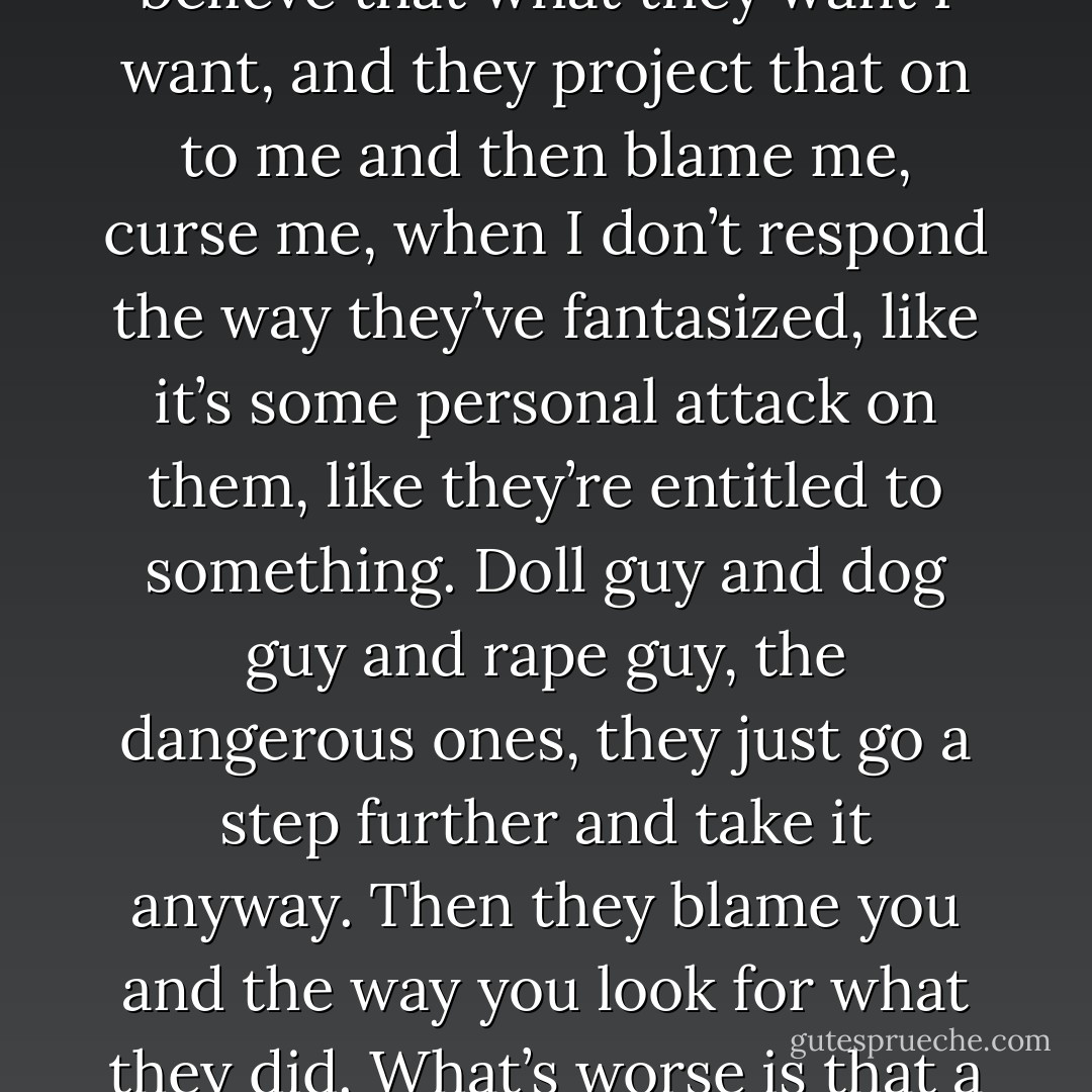 This doll-guy situation is an extreme of what I deal with in everyday life, where men believe that what they want I want, and they project that on to me and then blame me, curse me, when I don’t respond the way they’ve fantasized, like it’s some personal attack on them, like they’re entitled to something. Doll guy and dog guy and rape guy, the dangerous ones, they just go a step further and take it anyway. Then they blame you and the way you look for what they did. What’s worse is that a lot of the time, society blames you, too. - Taylor Stevens