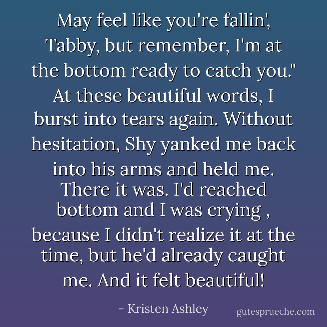 May feel like you're fallin', Tabby, but remember, I'm at the bottom ready to catch you."<br />At these beautiful words, I burst into tears again.<br />Without hesitation, Shy yanked me back into his arms and held me.<br />There it was.<br />I'd reached bottom and I was crying , because I didn't realize it at the time, but he'd already caught me.<br />And it felt beautiful! - Kristen Ashley