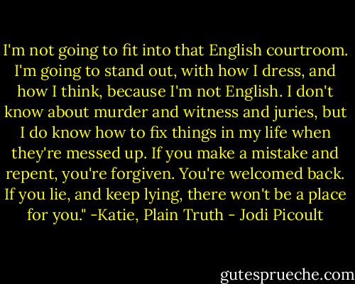 I'm not going to fit into that English courtroom. I'm going to stand out, with how I dress, and how I think, because I'm not English. I don't know about murder and witness and juries, but I do know how to fix things in my life when they're messed up. If you make a mistake and repent, you're forgiven. You're welcomed back. If you lie, and keep lying, there won't be a place for you." -Katie, Plain Truth - Jodi Picoult
