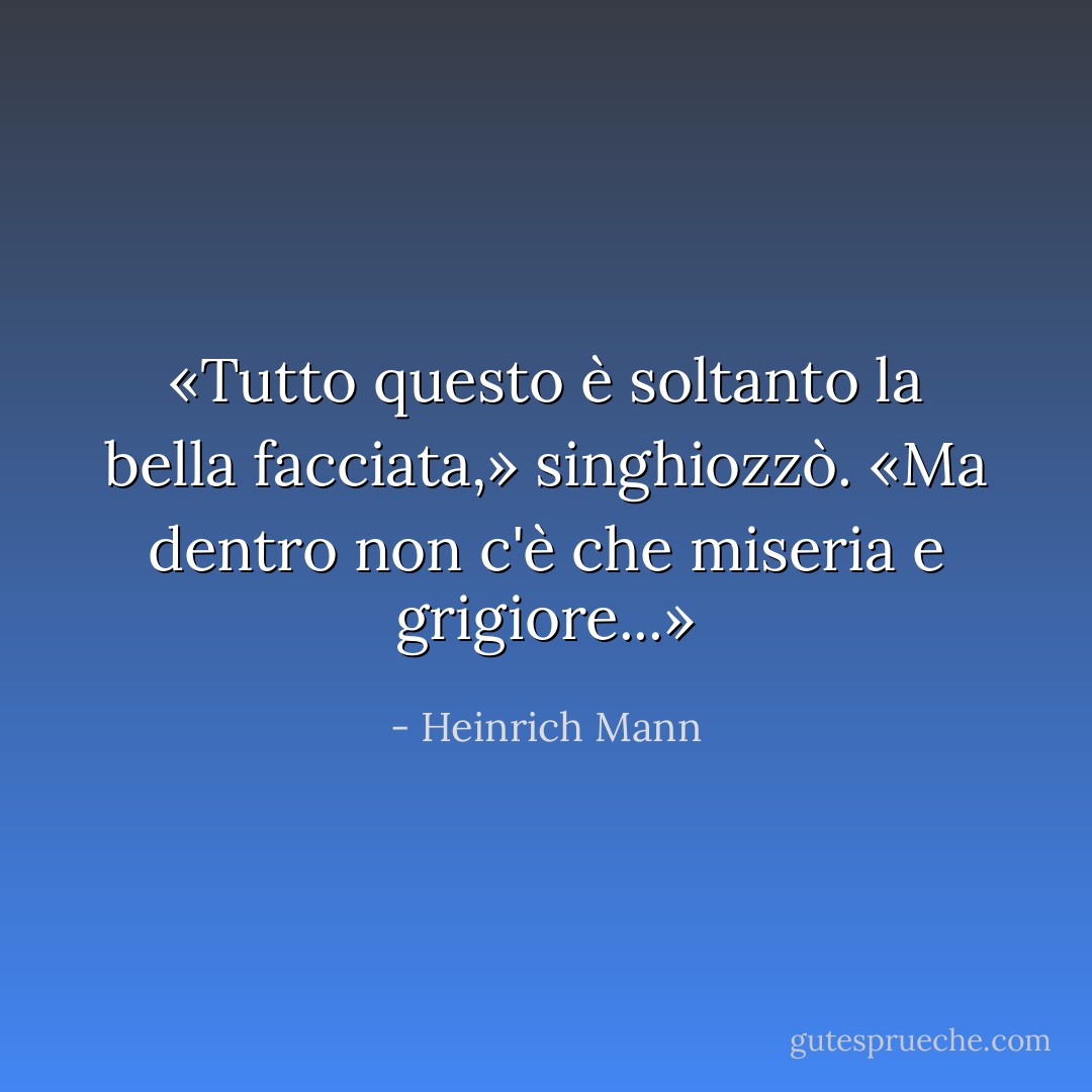 «Tutto questo è soltanto la bella facciata,» singhiozzò. «Ma dentro non c'è che miseria e grigiore...» - Heinrich Mann