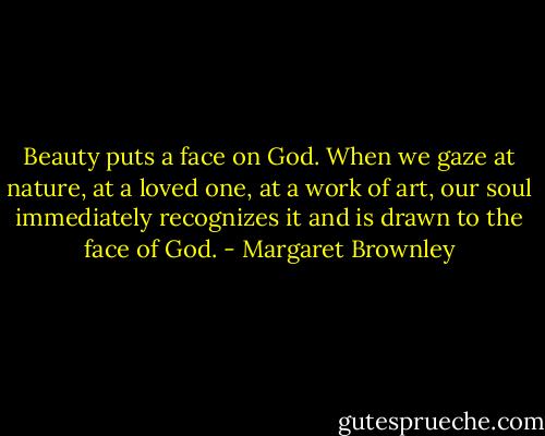Beauty puts a face on God. When we gaze at nature, at a loved one, at a work of art, our soul immediately recognizes it and is drawn to the face of God. - Margaret Brownley