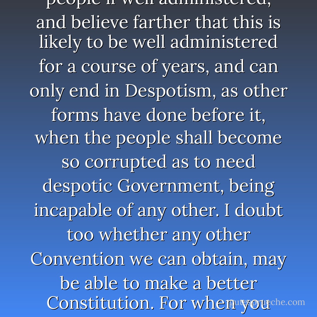 Mr. President<br />I confess that there are several parts of this constitution which I do not at present approve, but I am not sure I shall never approve them: For having lived long, I have experienced many instances of being obliged by better information, or fuller consideration, to change opinions even on important subjects, which I once thought right, but found to be otherwise. It is therefore that the older I grow, the more apt I am to doubt my own judgment, and to pay more respect to the judgment of others. Most men indeed as well as most sects in Religion, think themselves in possession of all truth, and that wherever others differ from them it is so far error. Steele a Protestant in a Dedication tells the Pope, that the only difference between our Churches in their opinions of the certainty of their doctrines is, the Church of Rome is infallible and the Church of England is never in the wrong. But though many private persons think almost as highly of their own infallibility as of that of their sect. <br />In these sentiments, Sir, I agree to this Constitution with all its faults, if they are such; because I think a general Government necessary for us, and there is no form of Government but what may be a blessing to the people if well administered, and believe farther that this is likely to be well administered for a course of years, and can only end in Despotism, as other forms have done before it, when the people shall become so corrupted as to need despotic Government, being incapable of any other. I doubt too whether any other Convention we can obtain, may be able to make a better Constitution. For when you assemble a number of men to have the advantage of their joint wisdom, you inevitably assemble with those men, all their prejudices, their passions, their errors of opinion, their local interests, and their selfish views. From such an assembly can a perfect production be expected? It therefore astonishes me, Sir, to find this system approaching so near to perfection as it does; and I think it will astonish our enemies, who are waiting with confidence to hear that our councils are confounded like those of the Builders of Babel; and that our States are on the point of separation, only to meet hereafter for the purpose of cutting one another's throats. Thus I consent, Sir, to this Constitution because I expect no better, and because I am not sure, that it is not the best. The opinions I have had of its errors, I sacrifice to the public good. I have never whispered a syllable of them abroad. Within these walls they were born, and here they shall die. If every one of us in returning to our Constituents were to report the objections he has had to it, and endeavor to gain partizans in support of them, we might prevent its being generally received, and thereby lose all the salutary effects  - Benjamin Franklin