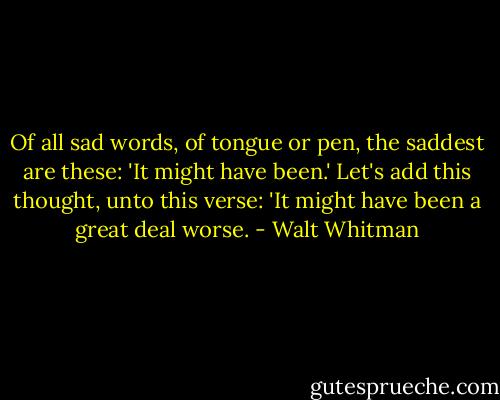 Of all sad words, of tongue or pen, the saddest are these: 'It might have been.' Let's add this thought, unto this verse: 'It might have been a great deal worse. - Walt Whitman