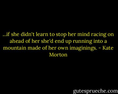 ...if she didn't learn to stop her mind racing on ahead of her she'd end up running into a mountain made of her own imaginings. - Kate Morton