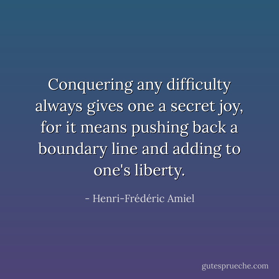 Conquering any difficulty always gives one a secret joy, for it means pushing back a boundary line and adding to one's liberty. - Henri-Frédéric Amiel