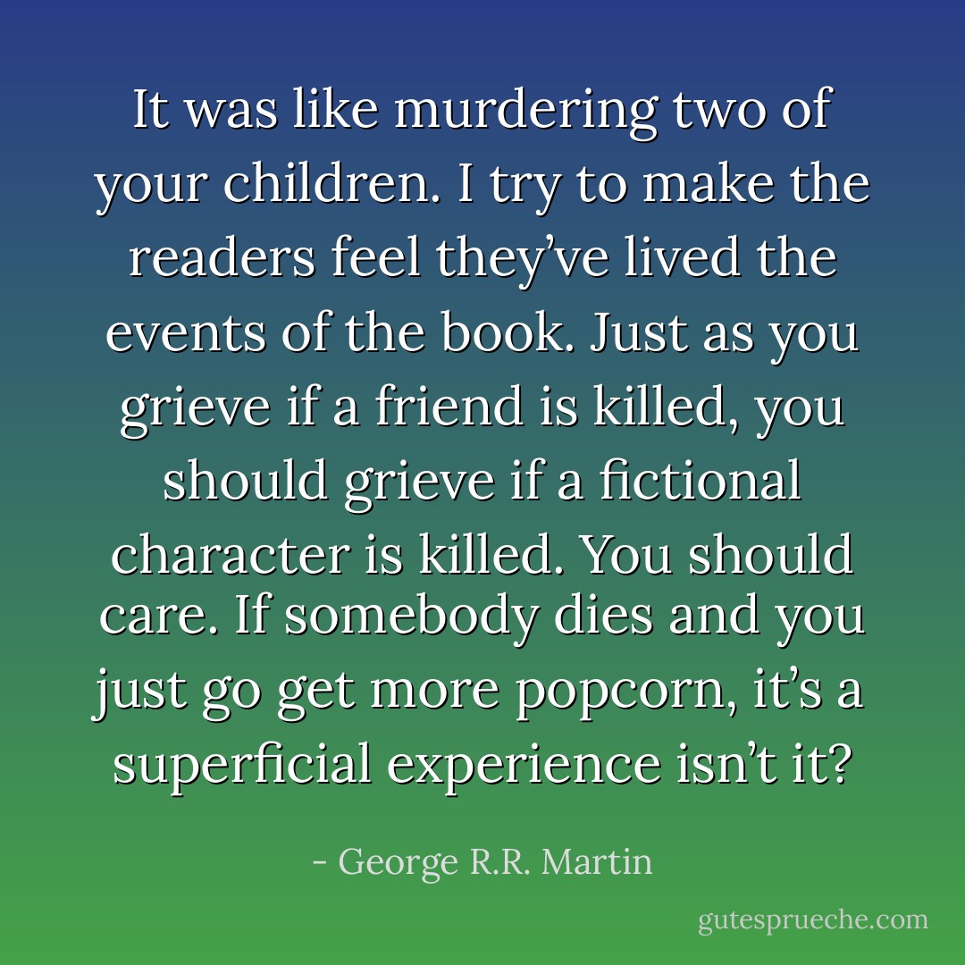 It was like murdering two of your children. I try to make the readers feel they’ve lived the events of the book. Just as you grieve if a friend is killed, you should grieve if a fictional character is killed. You should care. If somebody dies and you just go get more popcorn, it’s a superficial experience isn’t it? - George R.R. Martin