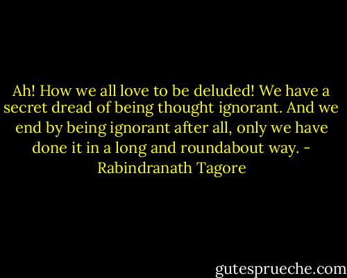 Ah! How we all love to be deluded! We have a secret dread of being thought ignorant. And we end by being ignorant after all, only we have done it in a long and roundabout way. - Rabindranath Tagore