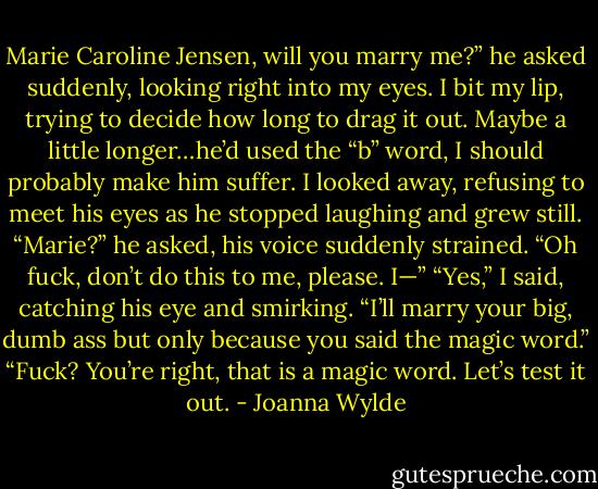 Marie Caroline Jensen, will you marry me?” he asked suddenly, looking right into my eyes. I bit my lip, trying to decide how long to drag it out. Maybe a little longer…he’d used the “b” word, I should probably make him suffer. I looked away, refusing to meet his eyes as he stopped laughing and grew still.<br />“Marie?” he asked, his voice suddenly strained. “Oh fuck, don’t do this to me, please. I—”<br />“Yes,” I said, catching his eye and smirking. “I’ll marry your big, dumb ass but only because you said the magic word.”<br />“Fuck? You’re right, that is a magic word. Let’s test it out. - Joanna Wylde
