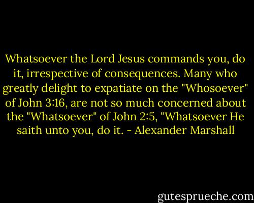Whatsoever the Lord Jesus commands you, do it, irrespective of consequences. Many who greatly delight to expatiate on the "Whosoever" of John 3:16, are not so much concerned about the "Whatsoever" of John 2:5, "Whatsoever He saith unto you, do it. - Alexander Marshall