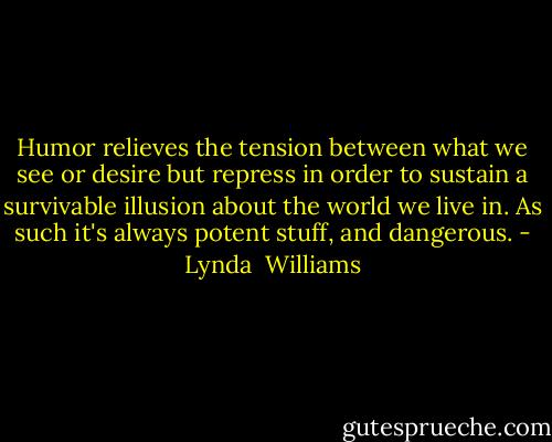 Humor relieves the tension between what we see or desire but repress in order to sustain a survivable illusion about the world we live in. As such it's always potent stuff, and dangerous. - Lynda  Williams