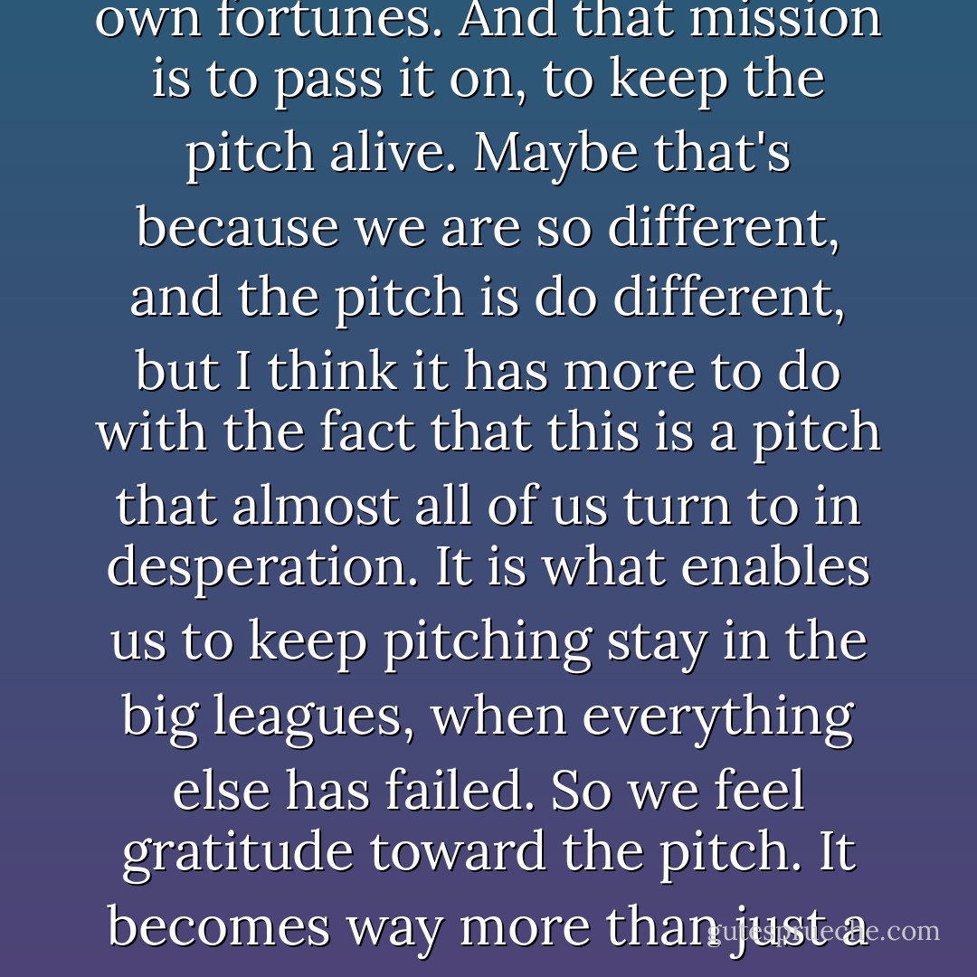 Knuckleballers don't keep secrets. It's as if we have a greater mission beyond our own fortunes. And that mission is to pass it on, to keep the pitch alive. Maybe that's because we are so different, and the pitch is do different, but I think it has more to do with the fact that this is a pitch that almost all of us turn to in desperation. It is what enables us to keep pitching stay in the big leagues, when everything else has failed. So we feel gratitude toward the pitch. It becomes way more than just a means to get and out.<br />It becomes a way of life. - R.A. Dickey