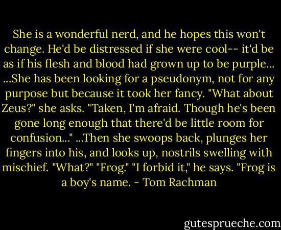 She is a wonderful nerd, and he hopes this won't change. He'd be distressed if she were cool-- it'd be as if his flesh and blood had grown up to be purple...<br />...She has been looking for a pseudonym, not for any purpose but because it took her fancy. "What about Zeus?" she asks.<br />"Taken, I'm afraid. Though he's been gone long enough that there'd be little room for confusion..."<br />...Then she swoops back, plunges her fingers into his, and looks up, nostrils swelling with mischief.<br />"What?"<br />"Frog."<br />"I forbid it," he says. "Frog is a boy's name. - Tom Rachman