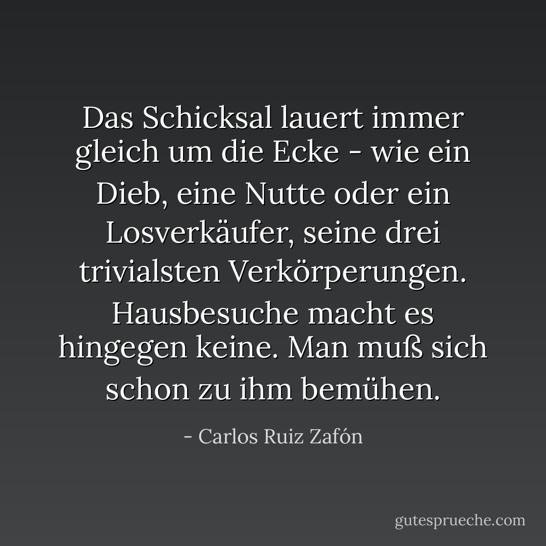 Das Schicksal lauert immer gleich um die Ecke - wie ein Dieb, eine Nutte oder ein Losverkäufer, seine drei trivialsten Verkörperungen.<br />Hausbesuche macht es hingegen keine. Man muß sich schon zu ihm bemühen. - Carlos Ruiz Zafón