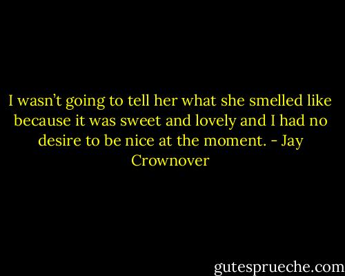 I wasn’t going to tell her what she smelled like because it was sweet and lovely and I had no desire to be nice at the moment. - Jay Crownover
